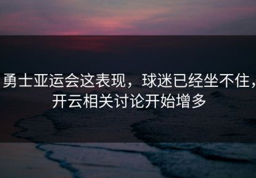 勇士亚运会这表现，球迷已经坐不住，开云相关讨论开始增多