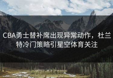 CBA勇士替补席出现异常动作，杜兰特冷门策略引星空体育关注