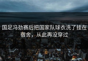 国足冯劲赛后把国家队球衣洗了挂在宿舍，从此再没穿过