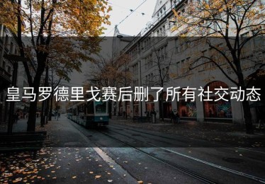 皇马罗德里戈赛后删了所有社交动态