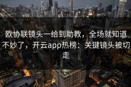 欧协联镜头一给到助教，全场就知道不妙了，开云app热榜：关键镜头被切走