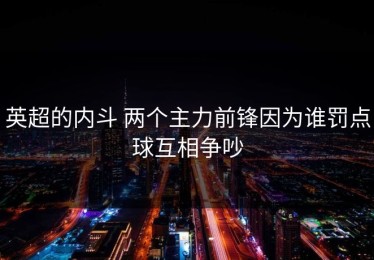 英超的内斗 两个主力前锋因为谁罚点球互相争吵