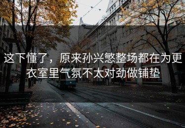 这下懂了，原来孙兴慜整场都在为更衣室里气氛不太对劲做铺垫