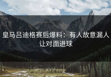 皇马吕迪格赛后爆料：有人故意漏人让对面进球