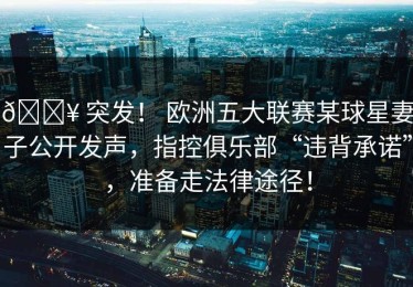 💥 突发！ 欧洲五大联赛某球星妻子公开发声，指控俱乐部“违背承诺”，准备走法律途径！