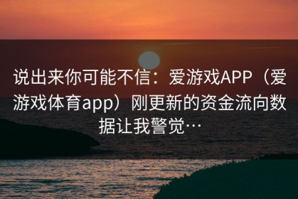 说出来你可能不信：爱游戏APP（爱游戏体育app）刚更新的资金流向数据让我警觉…