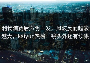 利物浦赛后声明一发，风波反而越滚越大，kaiyun热榜：镜头外还有续集