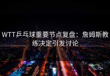 WTT乒乓球重要节点复盘：詹姆斯教练决定引发讨论