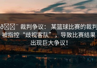 🚨 裁判争议： 某篮球比赛的裁判被指控“歧视客队”，导致比赛结果出现巨大争议！