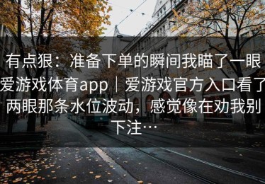 有点狠：准备下单的瞬间我瞄了一眼爱游戏体育app｜爱游戏官方入口看了两眼那条水位波动，感觉像在劝我别下注…
