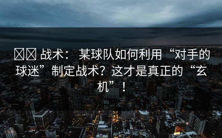 ⚔️ 战术： 某球队如何利用“对手的球迷”制定战术？这才是真正的“玄机”！