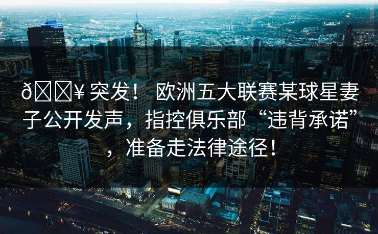 💥 突发！ 欧洲五大联赛某球星妻子公开发声，指控俱乐部“违背承诺”，准备走法律途径！