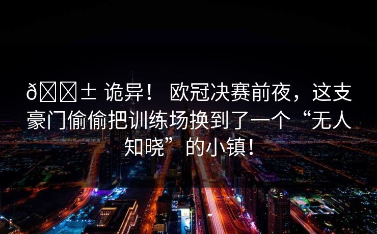 😱 诡异！ 欧冠决赛前夜，这支豪门偷偷把训练场换到了一个“无人知晓”的小镇！
