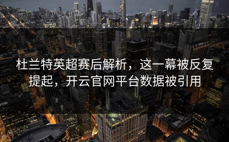 杜兰特英超赛后解析，这一幕被反复提起，开云官网平台数据被引用