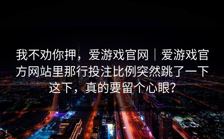 我不劝你押,爱游戏官网|爱游戏官方网站里那行投注比例突然跳了一下这下,真的要留个心眼? 我不劝你押,爱游戏官网|爱游戏官方网站里那行投注比例突然跳了一下这下,真的要留个心眼?