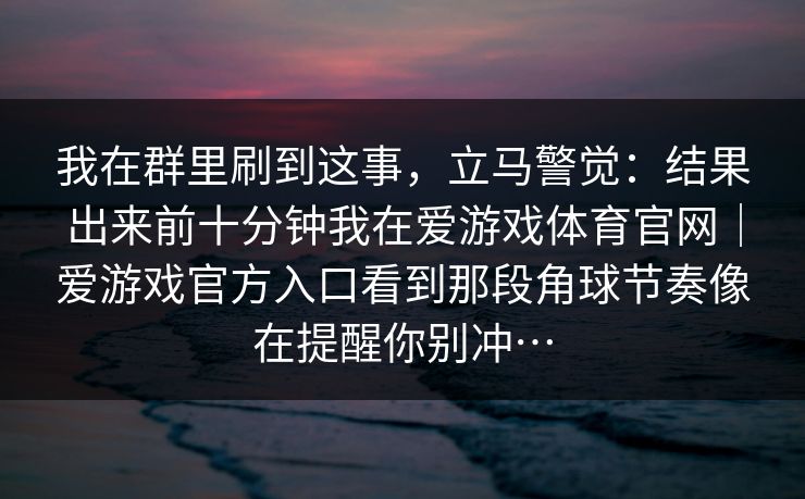 我在群里刷到这事，立马警觉：结果出来前十分钟我在爱游戏体育官网｜爱游戏官方入口看到那段角球节奏像在提醒你别冲…