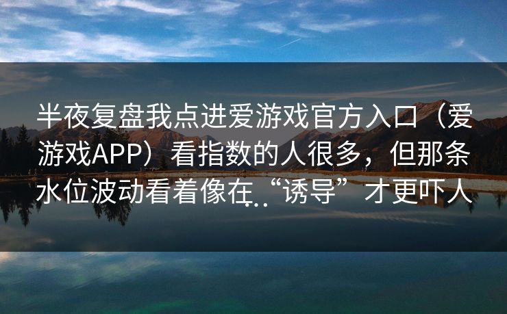 半夜复盘我点进爱游戏官方入口（爱游戏APP）看指数的人很多，但那条水位波动看着像在“诱导”才更吓人…