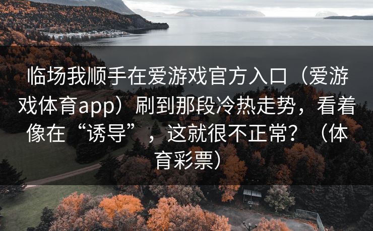临场我顺手在爱游戏官方入口(爱游戏体育app)刷到那段冷热走势,看着像在“诱导”,这就很不正常?(体育彩票) 临场我顺手在爱游戏官方入口(爱游戏体育app)刷到那段冷热走势,看着像在“诱导”,这就很不正常?(体育彩票)