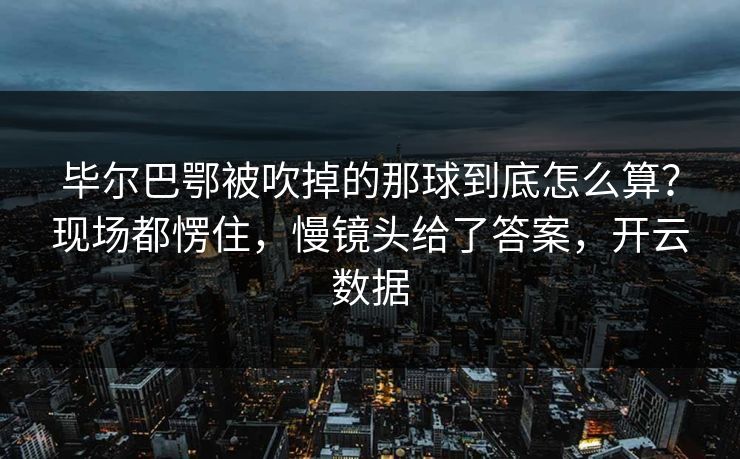 毕尔巴鄂被吹掉的那球到底怎么算?现场都愣住,慢镜头给了答案,开云数据 毕尔巴鄂被吹掉的那球到底怎么算?现场都愣住,慢镜头给了答案,开云数据