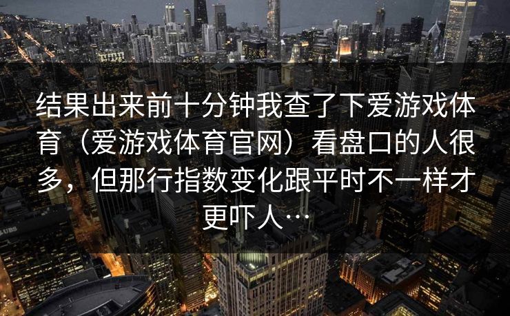 结果出来前十分钟我查了下爱游戏体育（爱游戏体育官网）看盘口的人很多，但那行指数变化跟平时不一样才更吓人…
