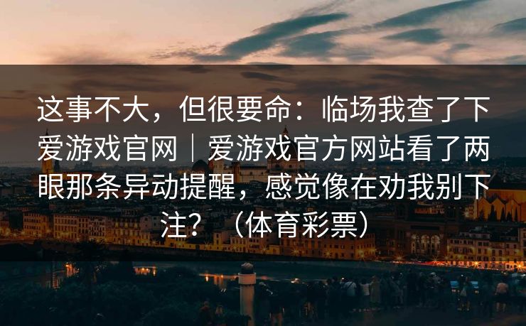 这事不大,但很要命:临场我查了下爱游戏官网|爱游戏官方网站看了两眼那条异动提醒,感觉像在劝我别下注?(体育彩票) 这事不大,但很要命:临场我查了下爱游戏官网|爱游戏官方网站看了两眼那条异动提醒,感觉像在劝我别下注?(体育彩票)