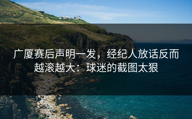 广厦赛后声明一发，经纪人放话反而越滚越大：球迷的截图太狠