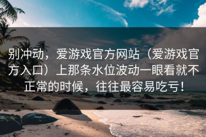 别冲动，爱游戏官方网站（爱游戏官方入口）上那条水位波动一眼看就不正常的时候，往往最容易吃亏！
