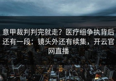 意甲裁判判完就走？医疗组争执背后还有一段：镜头外还有续集，开云官网直播