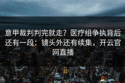 意甲裁判判完就走？医疗组争执背后还有一段：镜头外还有续集，开云官网直播