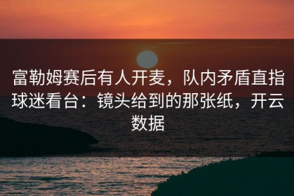 富勒姆赛后有人开麦，队内矛盾直指球迷看台：镜头给到的那张纸，开云数据