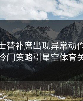 CBA勇士替补席出现异常动作，杜兰特冷门策略引星空体育关注