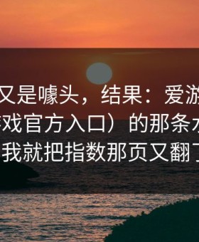 我以为又是噱头，结果：爱游戏官网（爱游戏官方入口）的那条水位波动一变，我就把指数那页又翻了一遍。