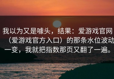 我以为又是噱头，结果：爱游戏官网（爱游戏官方入口）的那条水位波动一变，我就把指数那页又翻了一遍。