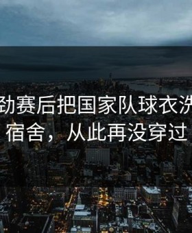 国足冯劲赛后把国家队球衣洗了挂在宿舍，从此再没穿过