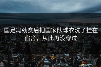 国足冯劲赛后把国家队球衣洗了挂在宿舍，从此再没穿过