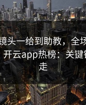 欧协联镜头一给到助教，全场就知道不妙了，开云app热榜：关键镜头被切走