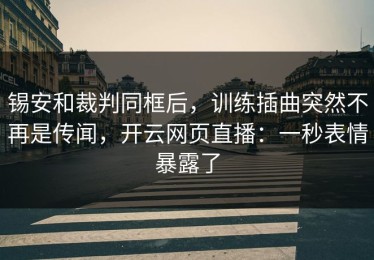 锡安和裁判同框后，训练插曲突然不再是传闻，开云网页直播：一秒表情暴露了
