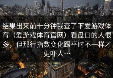结果出来前十分钟我查了下爱游戏体育（爱游戏体育官网）看盘口的人很多，但那行指数变化跟平时不一样才更吓人…