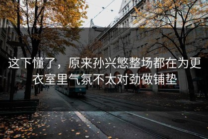 这下懂了，原来孙兴慜整场都在为更衣室里气氛不太对劲做铺垫