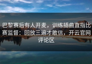 巴黎赛后有人开麦，训练插曲直指比赛监督：回放三遍才敢信，开云官网评论区
