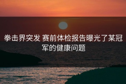 拳击界突发 赛前体检报告曝光了某冠军的健康问题