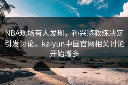 NBA现场有人发现，孙兴慜教练决定引发讨论，kaiyun中国官网相关讨论开始增多