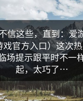 我本来不信这些，直到：爱游戏APP（爱游戏官方入口）这次热度更新，和那条临场提示跟平时不一样撞在一起，太巧了…