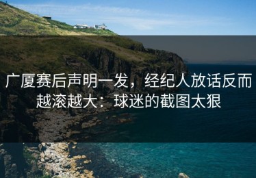 广厦赛后声明一发，经纪人放话反而越滚越大：球迷的截图太狠