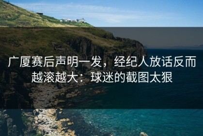 广厦赛后声明一发，经纪人放话反而越滚越大：球迷的截图太狠