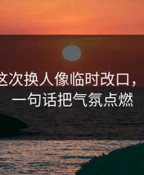 拉齐奥这次换人像临时改口，太离谱，一句话把气氛点燃