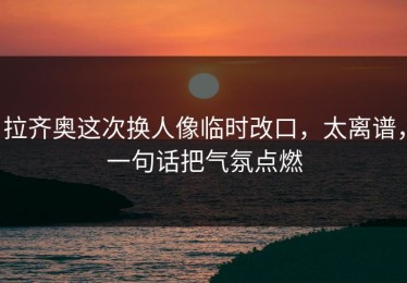 拉齐奥这次换人像临时改口，太离谱，一句话把气氛点燃