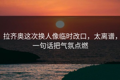 拉齐奥这次换人像临时改口，太离谱，一句话把气氛点燃