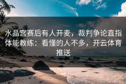 水晶宫赛后有人开麦，裁判争论直指体能教练：看懂的人不多，开云体育推送