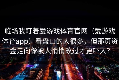 临场我盯着爱游戏体育官网（爱游戏体育app）看盘口的人很多，但那页资金走向像被人悄悄改过才更吓人？